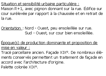 Zone de Texte: Situation et sensibilit urbaine particulire :Maison R+1, avec pignon donnant sur la rue. difice sur cour surleve par rapport  la chausse et en retrait de la rue.Orientation : Nord - Ouest, peu ensoleille sur rue.                   Sud - Ouest, sur cour bien ensoleille. poque(s) de production dominante et proposition de mise en valeur :Trac parcellaire ancien. Faade XIX. De nombreux lments conservs permettent un traitement de faade en accord avec larchitecture dorigine.Palette colore XIX.