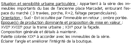 Zone de Texte: Situation et sensibilit urbaine particulire : Appartient  la srie des immeubles importants du bas de lancienne place Marcadet, entourant lespace du march ( 3 traves, porche, R+2, fatage perpendiculaire).Orientation : Sud - Est occulte par limmeuble en retour ; ombre porte.poque(s) de production dominante et proposition de mise en valeur :XVII XVIII pour la trame urbaine ; XIX pour la faade. Composition gnrale et dtails  maintenir.Palette colore XIX  accorder avec les immeubles de la srie.clairer langle et amliorer lintgrit de la boutique.