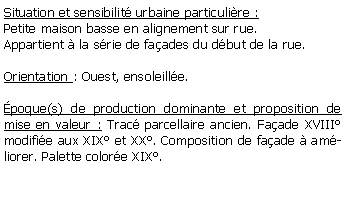 Zone de Texte: Situation et sensibilit urbaine particulire :Petite maison basse en alignement sur rue. Appartient  la srie de faades du dbut de la rue.Orientation : Ouest, ensoleille.poque(s) de production dominante et proposition de mise en valeur : Trac parcellaire ancien. Faade XVIII modifie aux XIX et XX. Composition de faade  amliorer. Palette colore XIX.