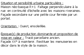 Zone de Texte: Situation et sensibilit urbaine particulire :Maison no-basque R+1  Fatage perpendiculaire  la rue  en continuit dchelle avec les maisons riveraines.Faade secondaire sur une petite cour ferme par un portail.Orientation : Ouest, ensoleille.poque(s) de production dominante et proposition de mise en valeur : Trac parcellaire ancien.Faade XX  maintenir. Restituer les menuiseries en dcor dans le style de la maison.