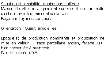 Zone de Texte: Situation et sensibilit urbaine particulire :Maison de ville en alignement sur rue et en continuit dchelle avec les immeubles riverains.Faade mitoyenne sur cour.Orientation : Ouest, ensoleille.poque(s) de production dominante et proposition de mise en valeur : Trac parcellaire ancien, faade XIX bien conserve  maintenir.Palette colore XIX.