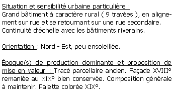 Zone de Texte: Situation et sensibilit urbaine particulire :Grand btiment  caractre rural ( 9 traves ), en alignement sur rue et se retournant sur une rue secondaire.Continuit dchelle avec les btiments riverains.Orientation : Nord - Est, peu ensoleille.poque(s) de production dominante et proposition de mise en valeur : Trac parcellaire ancien. Faade XVIII remanie au XIX bien conserve. Composition gnrale  maintenir. Palette colore XIX.