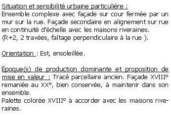 Zone de Texte: Situation et sensibilit urbaine particulire :Ensemble complexe avec faade sur cour ferme par un mur sur la rue. Faade secondaire en alignement sur rue en continuit dchelle avec les maisons riveraines. (R+2, 2 traves, fatage perpendiculaire  la rue ).Orientation : Est, ensoleille.poque(s) de production dominante et proposition de mise en valeur : Trac parcellaire ancien. Faade XVIII remanie au XX, bien conserve,  maintenir dans son ensemble.Palette colore XVIII  accorder avec les maisons riveraines.
