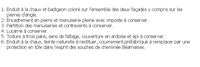 Zone de Texte: 1: Enduit  la chaux et badigeon color sur lensemble des deux faades y compris sur les     pierres dangle.2: Encadrement en pierre et menuiserie pleine avec imposte  conserver.3: Partition des menuiseries et contrevents  conserver.4: Lucarne  conserver.5: Toiture  trois pans, sens de fatage, couverture en ardoise et pi  conserver.6: Enduit  la chaux, teinte naturelle  restituer, couvrement prfabriqu  remplacer par une     protection en tle dans lesprit des souches de chemine Barnaises.
