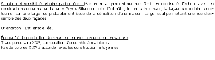 Zone de Texte: Situation et sensibilit urbaine particulire : Maison en alignement sur rue, R+1, en continuit dchelle avec les constructions du dbut de la rue A Peyre. Situe en tte dlot bti ; toiture  trois pans, la faade secondaire se retourne  sur une large rue probablement issue de la dmolition dune maison. Large recul permettant une vue densemble des deux faades.Orientation : Est, ensoleille.poque(s) de production dominante et proposition de mise en valeur : Trac parcellaire XIX; composition densemble  maintenir.Palette colore XIX  accorder avec les construction mitoyennes.