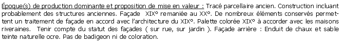Zone de Texte: poque(s) de production dominante et proposition de mise en valeur : Trac parcellaire ancien. Construction incluant probablement des structures anciennes. Faade  XIX remanie au XX. De nombreux lments conservs permettent un traitement de faade en accord avec larchitecture du XIX. Palette colore XIX  accorder avec les maisons riveraines.  Tenir compte du statut des faades ( sur rue, sur jardin ). Faade arrire : Enduit de chaux et sable teinte naturelle ocre. Pas de badigeon ni de coloration. 