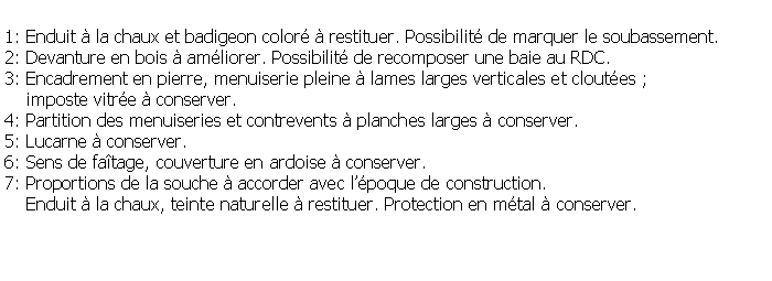 Zone de Texte: 1: Enduit  la chaux et badigeon color  restituer. Possibilit de marquer le soubassement.2: Devanture en bois  amliorer. Possibilit de recomposer une baie au RDC.3: Encadrement en pierre, menuiserie pleine  lames larges verticales et cloutes ;    imposte vitre  conserver.4: Partition des menuiseries et contrevents  planches larges  conserver.5: Lucarne  conserver.6: Sens de fatage, couverture en ardoise  conserver.7: Proportions de la souche  accorder avec lpoque de construction.     Enduit  la chaux, teinte naturelle  restituer. Protection en mtal  conserver.