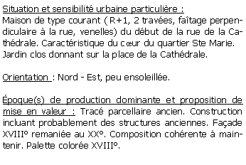 Zone de Texte: Situation et sensibilit urbaine particulire :Maison de type courant ( R+1, 2 traves, fatage perpendiculaire  la rue, venelles) du dbut de la rue de la Cathdrale. Caractristique du cur du quartier Ste Marie.Jardin clos donnant sur la place de la Cathdrale.Orientation : Nord - Est, peu ensoleille.poque(s) de production dominante et proposition de mise en valeur : Trac parcellaire ancien. Construction incluant probablement des structures anciennes. Faade XVIII remanie au XX. Composition cohrente  maintenir. Palette colore XVIII.