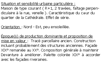 Zone de Texte: Situation et sensibilit urbaine particulire :Maison de type courant ( R+1, 2 traves, fatage perpendiculaire  la rue, venelle ). Caractristique du cur du quartier de la Cathdrale. Effet de srie.Orientation : Nord - Est, peu ensoleille.poque(s) de production dominante et proposition de mise en valeur :  Trac parcellaire ancien. Construction incluant probablement des structures anciennes. Faade  XIX remanie au XX. Composition gnrale  maintenirDevanture  amliorer. Palette colore XIX  accorder avec les faades riveraines. 