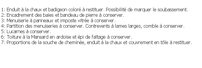 Zone de Texte: 1: Enduit  la chaux et badigeon color  restituer. Possibilit de marquer le soubassement.2: Encadrement des baies et bandeau de pierre  conserver.3: Menuiserie  panneaux et imposte vitre  conserver.4: Partition des menuiseries  conserver. Contrevents  lames larges, comble  conserver.5: Lucarnes  conserver.6: Toiture  la Mansard en ardoise et pi de fatage  conserver.7: Proportions de la souche de chemine, enduit  la chaux et couvrement en tle  restituer.