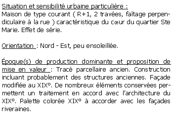 Zone de Texte: Situation et sensibilit urbaine particulire :Maison de type courant ( R+1, 2 traves, fatage perpendiculaire  la rue ) caractristique du cur du quartier Ste Marie. Effet de srie.Orientation : Nord - Est, peu ensoleille.poque(s) de production dominante et proposition de mise en valeur : Trac parcellaire ancien. Construction incluant probablement des structures anciennes. Faade modifie au XIX. De nombreux lments conserves permettent un traitement en accord avec larchitecture du XIX. Palette colore XIX  accorder avec les faades riveraines. 