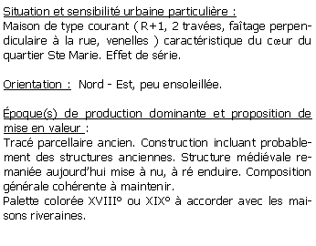 Zone de Texte: Situation et sensibilit urbaine particulire :Maison de type courant ( R+1, 2 traves, fatage perpendiculaire  la rue, venelles ) caractristique du cur du quartier Ste Marie. Effet de srie.Orientation :  Nord - Est, peu ensoleille.poque(s) de production dominante et proposition de mise en valeur : Trac parcellaire ancien. Construction incluant probablement des structures anciennes. Structure mdivale remanie aujourdhui mise  nu,  r enduire. Composition gnrale cohrente  maintenir.Palette colore XVIII ou XIX  accorder avec les maisons riveraines.