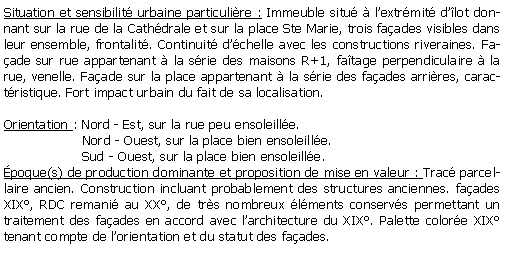 Zone de Texte: Situation et sensibilit urbaine particulire : Immeuble situ  lextrmit dlot donnant sur la rue de la Cathdrale et sur la place Ste Marie, trois faades visibles dans leur ensemble, frontalit. Continuit dchelle avec les constructions riveraines. Faade sur rue appartenant  la srie des maisons R+1, fatage perpendiculaire  la rue, venelle. Faade sur la place appartenant  la srie des faades arrires, caractristique. Fort impact urbain du fait de sa localisation.Orientation : Nord - Est, sur la rue peu ensoleille.                   Nord - Ouest, sur la place bien ensoleille.                   Sud - Ouest, sur la place bien ensoleille.poque(s) de production dominante et proposition de mise en valeur : Trac parcellaire ancien. Construction incluant probablement des structures anciennes. faades XIX, RDC remani au XX, de trs nombreux lments conservs permettant un traitement des faades en accord avec larchitecture du XIX. Palette colore XIX tenant compte de lorientation et du statut des faades.