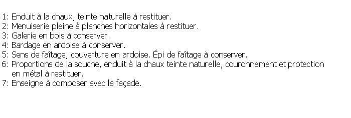 Zone de Texte: 1: Enduit  la chaux, teinte naturelle  restituer.2: Menuiserie pleine  planches horizontales  restituer.3: Galerie en bois  conserver.4: Bardage en ardoise  conserver.5: Sens de fatage, couverture en ardoise. pi de fatage  conserver.6: Proportions de la souche, enduit  la chaux teinte naturelle, couronnement et protection     en mtal  restituer.7: Enseigne  composer avec la faade.