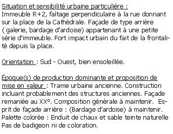 Zone de Texte: Situation et sensibilit urbaine particulire : Immeuble R+2, fatage perpendiculaire  la rue donnant sur la place de la Cathdrale. Faade de type arrire ( galerie, bardage dardoise) appartenant  une petite srie dimmeuble. Fort impact urbain du fait de la frontalit depuis la place.Orientation : Sud - Ouest, bien ensoleille.poque(s) de production dominante et proposition de mise en valeur : Trame urbaine ancienne. Construction incluant probablement des structures anciennes. Faade remanie au XX. Composition gnrale  maintenir.  Esprit de faade arrire : (Bardage dardoise)  maintenir.Palette colore : Enduit de chaux et sable teinte naturellePas de badigeon ni de coloration.