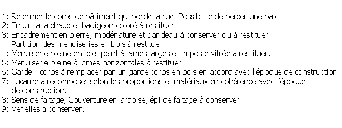Zone de Texte: 1: Refermer le corps de btiment qui borde la rue. Possibilit de percer une baie.2: Enduit  la chaux et badigeon color  restituer.3: Encadrement en pierre, modnature et bandeau  conserver ou  restituer.    Partition des menuiseries en bois  restituer.4: Menuiserie pleine en bois peint  lames larges et imposte vitre  restituer.5: Menuiserie pleine  lames horizontales  restituer.6: Garde - corps  remplacer par un garde corps en bois en accord avec lpoque de construction.7: Lucarne  recomposer selon les proportions et matriaux en cohrence avec lpoque     de construction.8: Sens de fatage, Couverture en ardoise, pi de fatage  conserver.9: Venelles  conserver. 