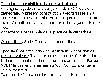 Zone de Texte: Situation et sensibilit urbaine particulire :A lorigine faade arrire sur jardin du n17 rue de la cathdrale. A prsent construction avec terrasse en alignement sur rue  lemplacement du jardin. Sans continuit dchelle ou de traitement avec les faades riveraines.Appartient  lensemble de la place de la cathdraleOrientation : Sud - Ouest, bien ensoleille.poque(s) de production dominante et proposition de mise en valeur : Trame urbaine ancienne. Construction incluant probablement des structures anciennes. Faade XVIII largement remanie au XX. Composition gnrale  maintenirPalette colore  accorder aux faades riveraines