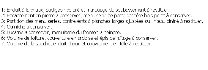 Zone de Texte: 1: Enduit  la chaux, badigeon color et marquage du soubassement  restituer.2: Encadrement en pierre  conserver, menuiserie de porte cochre bois peint  conserver.3: Partition des menuiseries, contrevents  planches larges ajustes au linteau cintr  restituer, 4: Corniche  conserver.5: Lucarne  conserver, menuiserie du fronton  peindre.6: Volume de toiture, couverture en ardoise et pis de fatage  conserver.7: Volume de la souche, enduit chaux et couvrement en tle  restituer.
