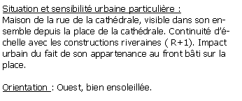 Zone de Texte: Situation et sensibilit urbaine particulire :Maison de la rue de la cathdrale, visible dans son ensemble depuis la place de la cathdrale. Continuit dchelle avec les constructions riveraines ( R+1). Impact urbain du fait de son appartenance au front bti sur la place.Orientation : Ouest, bien ensoleille.