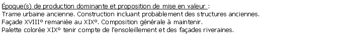 Zone de Texte: poque(s) de production dominante et proposition de mise en valeur : Trame urbaine ancienne. Construction incluant probablement des structures anciennes.Faade XVIII remanie au XIX. Composition gnrale  maintenir. Palette colore XIX tenir compte de lensoleillement et des faades riveraines. 