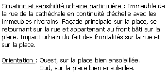 Zone de Texte: Situation et sensibilit urbaine particulire : Immeuble de la rue de la cathdrale en continuit dchelle avec les immeubles riverains. Faade principale sur la place, se retournant sur la rue et appartenant au front bti sur la place. Impact urbain du fait des frontalits sur la rue et sur la place.Orientation : Ouest, sur la place bien ensoleille.                   Sud, sur la place bien ensoleille.
