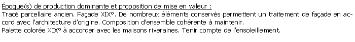 Zone de Texte: poque(s) de production dominante et proposition de mise en valeur : Trac parcellaire ancien. Faade XIX. De nombreux lments conservs permettent un traitement de faade en accord avec larchitecture dorigine. Composition densemble cohrente  maintenir.Palette colore XIX  accorder avec les maisons riveraines. Tenir compte de lensoleillement.