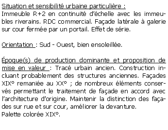Zone de Texte: Situation et sensibilit urbaine particulire :Immeuble R+2 en continuit dchelle avec les immeubles riverains. RDC commercial. Faade latrale  galerie sur cour ferme par un portail. Effet de srie.Orientation : Sud - Ouest, bien ensoleille.poque(s) de production dominante et proposition de mise en valeur : Trac urbain ancien. Construction incluant probablement des structures anciennes. Faades XIX remanie au XX ; de nombreux lments conservs permettant le traitement de faade en accord avec larchitecture dorigine. Maintenir la distinction des faades sur rue et sur cour, amliorer la devanture. Palette colore XIX.