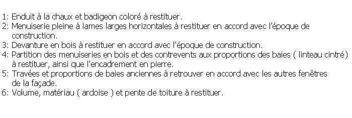 Zone de Texte: 1: Enduit  la chaux et badigeon color  restituer.2: Menuiserie pleine  lames larges horizontales  restituer en accord avec lpoque de    construction.3: Devanture en bois  restituer en accord avec lpoque de construction.4: Partition des menuiseries en bois et des contrevents aux proportions des baies ( linteau cintr)     restituer, ainsi que lencadrement en pierre.5: Traves et proportions de baies anciennes  retrouver en accord avec les autres fentres     de la faade.6: Volume, matriau ( ardoise ) et pente de toiture  restituer.