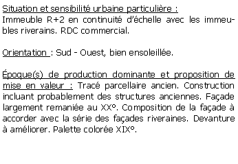 Zone de Texte: Situation et sensibilit urbaine particulire :Immeuble R+2 en continuit dchelle avec les immeubles riverains. RDC commercial.Orientation : Sud - Ouest, bien ensoleille.poque(s) de production dominante et proposition de mise en valeur : Trac parcellaire ancien. Construction incluant probablement des structures anciennes. Faade largement remanie au XX. Composition de la faade  accorder avec la srie des faades riveraines. Devanture  amliorer. Palette colore XIX.