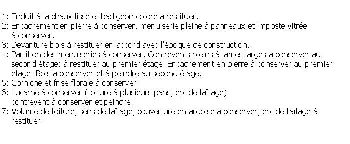 Zone de Texte: 1: Enduit  la chaux liss et badigeon color  restituer.2: Encadrement en pierre  conserver, menuiserie pleine  panneaux et imposte vitre     conserver.3: Devanture bois  restituer en accord avec lpoque de construction.4: Partition des menuiseries  conserver. Contrevents pleins  lames larges  conserver au     second tage;  restituer au premier tage. Encadrement en pierre  conserver au premier     tage. Bois  conserver et  peindre au second tage.5: Corniche et frise florale  conserver.6: Lucarne  conserver (toiture  plusieurs pans, pi de fatage)     contrevent  conserver et peindre.7: Volume de toiture, sens de fatage, couverture en ardoise  conserver, pi de fatage     restituer.