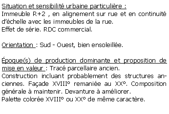 Zone de Texte: Situation et sensibilit urbaine particulire :Immeuble R+2 , en alignement sur rue et en continuit dchelle avec les immeubles de la rue.Effet de srie. RDC commercial.Orientation : Sud - Ouest, bien ensoleille.poque(s) de production dominante et proposition de mise en valeur : Trac parcellaire ancien. Construction incluant probablement des structures anciennes. Faade XVIII remanie au XX. Composition gnrale  maintenir. Devanture  amliorer. Palette colore XVIII ou XX de mme caractre.