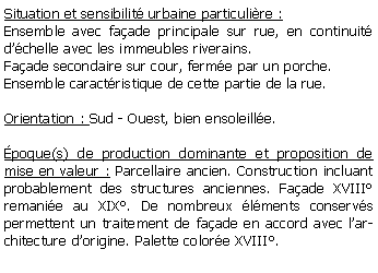 Zone de Texte: Situation et sensibilit urbaine particulire :Ensemble avec faade principale sur rue, en continuit dchelle avec les immeubles riverains. Faade secondaire sur cour, ferme par un porche.Ensemble caractristique de cette partie de la rue.Orientation : Sud - Ouest, bien ensoleille.poque(s) de production dominante et proposition de mise en valeur : Parcellaire ancien. Construction incluant probablement des structures anciennes. Faade XVIII remanie au XIX. De nombreux lments conservs permettent un traitement de faade en accord avec larchitecture dorigine. Palette colore XVIII.