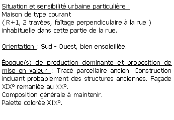 Zone de Texte: Situation et sensibilit urbaine particulire :Maison de type courant ( R+1, 2 traves, fatage perpendiculaire  la rue ) inhabituelle dans cette partie de la rue.Orientation : Sud - Ouest, bien ensoleille.poque(s) de production dominante et proposition de mise en valeur : Trac parcellaire ancien. Construction incluant probablement des structures anciennes. Faade XIX remanie au XX. Composition gnrale  maintenir.Palette colore XIX.