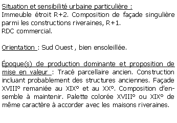 Zone de Texte: Situation et sensibilit urbaine particulire :Immeuble troit R+2. Composition de faade singulire parmi les constructions riveraines, R+1. RDC commercial.Orientation : Sud Ouest , bien ensoleille.poque(s) de production dominante et proposition de mise en valeur : Trac parcellaire ancien. Construction incluant probablement des structures anciennes. Faade XVIII remanie au XIX et au XX. Composition densemble  maintenir. Palette colore XVIII ou XIX de mme caractre  accorder avec les maisons riveraines.