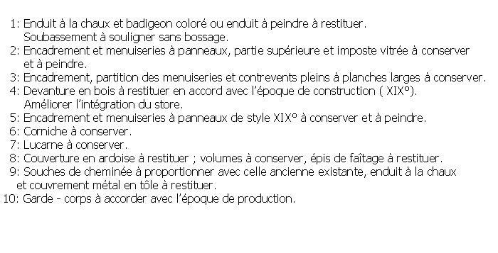Zone de Texte:   1: Enduit  la chaux et badigeon color ou enduit  peindre  restituer.       Soubassement  souligner sans bossage.  2: Encadrement et menuiseries  panneaux, partie suprieure et imposte vitre  conserver       et  peindre.  3: Encadrement, partition des menuiseries et contrevents pleins  planches larges  conserver.  4: Devanture en bois  restituer en accord avec lpoque de construction ( XIX).      Amliorer lintgration du store.   5: Encadrement et menuiseries  panneaux de style XIX  conserver et  peindre.   6: Corniche  conserver.  7: Lucarne  conserver.  8: Couverture en ardoise  restituer ; volumes  conserver, pis de fatage  restituer.  9: Souches de chemine  proportionner avec celle ancienne existante, enduit  la chaux    et couvrement mtal en tle  restituer.10: Garde - corps  accorder avec lpoque de production.