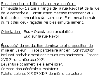 Zone de Texte: Situation et sensibilit urbaine particulire :Immeuble R+1 situ  langle de la rue Rvol et de la rue de la cathdrale. Construction massive rpondant aux trois autres immeubles du carrefour. Fort impact urbain du fait des deux faades visibles simultanment.Orientation : Sud - Ouest, bien ensoleille.                   Sud sur la rue Rvol.poque(s) de production dominante et proposition de mise en valeur : Trac parcellaire ancien. Construction incluant probablement des structures anciennes.  Faade XVIII remanie aux XX. Devanture commerciale  amliorer.Composition gnrale  maintenir. Palette colore XVIII XIX de mme caractre.