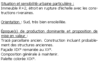 Zone de Texte: Situation et sensibilit urbaine particulire :Immeuble R+2, troit en rupture dchelle avec les constructions riveraines.Orientation : Sud, trs bien ensoleille.  poque(s) de production dominante et proposition de mise en valeur : Trac parcellaire ancien. Construction incluant probablement des structures anciennes. Faade XIX remanie au XX. Composition gnrale  maintenir.Palette colore XIX.