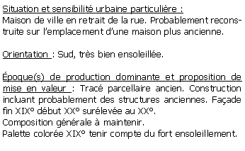 Zone de Texte: Situation et sensibilit urbaine particulire :Maison de ville en retrait de la rue. Probablement reconstruite sur lemplacement dune maison plus ancienne.Orientation : Sud, trs bien ensoleille.poque(s) de production dominante et proposition de mise en valeur : Trac parcellaire ancien. Construction incluant probablement des structures anciennes. Faade fin XIX dbut XX surleve au XX. Composition gnrale  maintenir. Palette colore XIX tenir compte du fort ensoleillement.