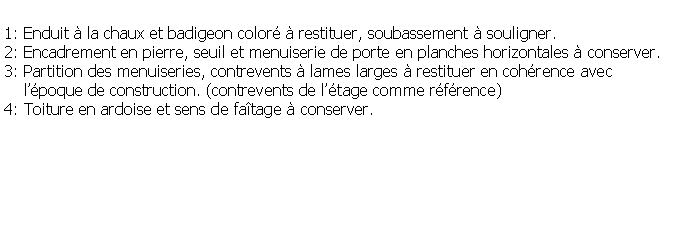 Zone de Texte: 1: Enduit  la chaux et badigeon color  restituer, soubassement  souligner.2: Encadrement en pierre, seuil et menuiserie de porte en planches horizontales  conserver.3: Partition des menuiseries, contrevents  lames larges  restituer en cohrence avec     lpoque de construction. (contrevents de ltage comme rfrence)4: Toiture en ardoise et sens de fatage  conserver.
