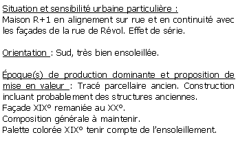 Zone de Texte: Situation et sensibilit urbaine particulire :Maison R+1 en alignement sur rue et en continuit avec les faades de la rue de Rvol. Effet de srie.Orientation : Sud, trs bien ensoleille. poque(s) de production dominante et proposition de mise en valeur : Trac parcellaire ancien. Construction incluant probablement des structures anciennes. Faade XIX remanie au XX. Composition gnrale  maintenir.Palette colore XIX tenir compte de lensoleillement.