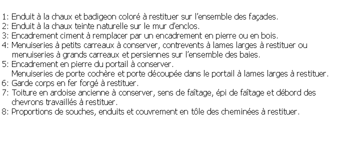 Zone de Texte: 1: Enduit  la chaux et badigeon color  restituer sur lensemble des faades.2: Enduit  la chaux teinte naturelle sur le mur denclos.3: Encadrement ciment  remplacer par un encadrement en pierre ou en bois.4: Menuiseries  petits carreaux  conserver, contrevents  lames larges  restituer ou     menuiseries  grands carreaux et persiennes sur lensemble des baies. 5: Encadrement en pierre du portail  conserver.    Menuiseries de porte cochre et porte dcoupe dans le portail  lames larges  restituer.6: Garde corps en fer forg  restituer.7: Toiture en ardoise ancienne  conserver, sens de fatage, pi de fatage et dbord des     chevrons travaills  restituer.8: Proportions de souches, enduits et couvrement en tle des chemines  restituer.
