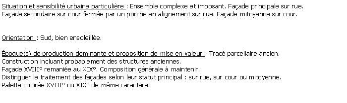 Zone de Texte: Situation et sensibilit urbaine particulire : Ensemble complexe et imposant. Faade principale sur rue.Faade secondaire sur cour ferme par un porche en alignement sur rue. Faade mitoyenne sur cour.Orientation : Sud, bien ensoleille.poque(s) de production dominante et proposition de mise en valeur : Trac parcellaire ancien. Construction incluant probablement des structures anciennes. Faade XVIII remanie au XIX. Composition gnrale  maintenir. Distinguer le traitement des faades selon leur statut principal : sur rue, sur cour ou mitoyenne. Palette colore XVIII ou XIX de mme caractre.