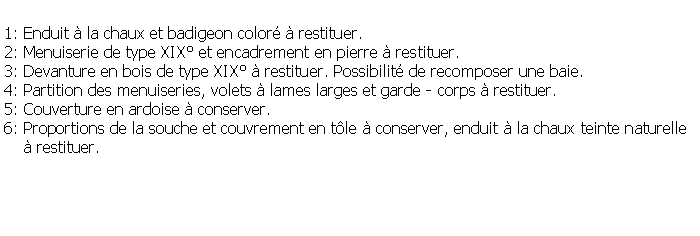 Zone de Texte: 1: Enduit  la chaux et badigeon color  restituer.2: Menuiserie de type XIX et encadrement en pierre  restituer.3: Devanture en bois de type XIX  restituer. Possibilit de recomposer une baie.4: Partition des menuiseries, volets  lames larges et garde - corps  restituer.5: Couverture en ardoise  conserver.6: Proportions de la souche et couvrement en tle  conserver, enduit  la chaux teinte naturelle     restituer.