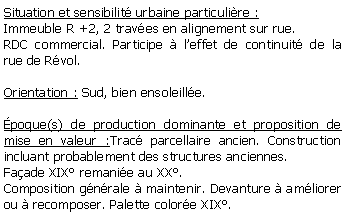 Zone de Texte: Situation et sensibilit urbaine particulire :Immeuble R +2, 2 traves en alignement sur rue. RDC commercial. Participe  leffet de continuit de la rue de Rvol.Orientation : Sud, bien ensoleille.poque(s) de production dominante et proposition de mise en valeur :Trac parcellaire ancien. Construction incluant probablement des structures anciennes. Faade XIX remanie au XX. Composition gnrale  maintenir. Devanture  amliorer ou  recomposer. Palette colore XIX.