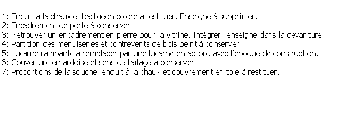 Zone de Texte: 1: Enduit  la chaux et badigeon color  restituer. Enseigne  supprimer.2: Encadrement de porte  conserver.3: Retrouver un encadrement en pierre pour la vitrine. Intgrer lenseigne dans la devanture.4: Partition des menuiseries et contrevents de bois peint  conserver.5: Lucarne rampante  remplacer par une lucarne en accord avec lpoque de construction.6: Couverture en ardoise et sens de fatage  conserver.7: Proportions de la souche, enduit  la chaux et couvrement en tle  restituer.