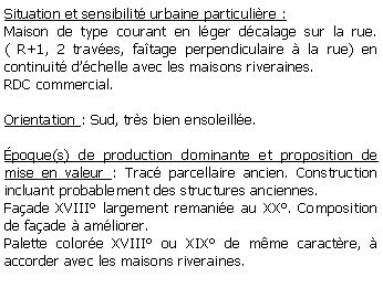 Zone de Texte: Situation et sensibilit urbaine particulire : Maison de type courant en lger dcalage sur la rue. ( R+1, 2 traves, fatage perpendiculaire  la rue) en continuit dchelle avec les maisons riveraines.RDC commercial.Orientation : Sud, trs bien ensoleille.poque(s) de production dominante et proposition de mise en valeur : Trac parcellaire ancien. Construction incluant probablement des structures anciennes. Faade XVIII largement remanie au XX. Composition de faade  amliorer. Palette colore XVIII ou XIX de mme caractre,  accorder avec les maisons riveraines.
