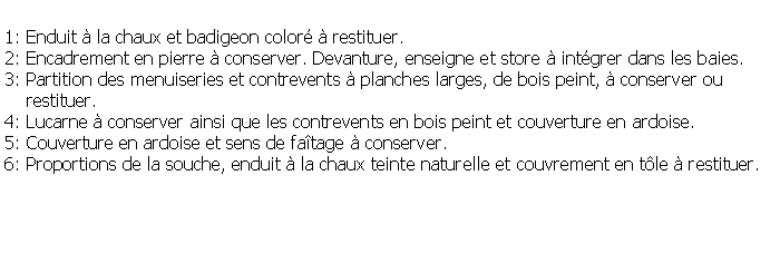 Zone de Texte: 1: Enduit  la chaux et badigeon color  restituer.2: Encadrement en pierre  conserver. Devanture, enseigne et store  intgrer dans les baies.3: Partition des menuiseries et contrevents  planches larges, de bois peint,  conserver ou     restituer.4: Lucarne  conserver ainsi que les contrevents en bois peint et couverture en ardoise.5: Couverture en ardoise et sens de fatage  conserver.6: Proportions de la souche, enduit  la chaux teinte naturelle et couvrement en tle  restituer.