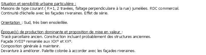 Zone de Texte: Situation et sensibilit urbaine particulire :Maisons de type courant ( R+1, 2 traves, fatage perpendiculaire  la rue) jumeles. RDC commercial. Continuit dchelle avec les faades riveraines. Effet de srie.Orientation : Sud, trs bien ensoleille.poque(s) de production dominante et proposition de mise en valeur : Trac parcellaire ancien. Construction incluant probablement des structures anciennes. Faade XVIII remanie aux XIX et XX. Composition gnrale  maintenir.Devanture  amliorer. Palette colore  accorder avec les faades riveraines.