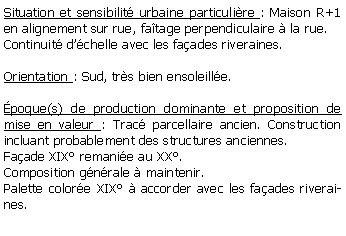 Zone de Texte: Situation et sensibilit urbaine particulire : Maison R+1 en alignement sur rue, fatage perpendiculaire  la rue.Continuit dchelle avec les faades riveraines.Orientation : Sud, trs bien ensoleille. poque(s) de production dominante et proposition de mise en valeur : Trac parcellaire ancien. Construction incluant probablement des structures anciennes. Faade XIX remanie au XX. Composition gnrale  maintenir.Palette colore XIX  accorder avec les faades riveraines.