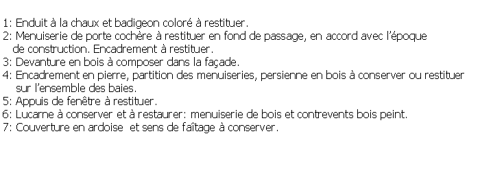 Zone de Texte: 1: Enduit  la chaux et badigeon color  restituer.2: Menuiserie de porte cochre  restituer en fond de passage, en accord avec lpoque    de construction. Encadrement  restituer.3: Devanture en bois  composer dans la faade.4: Encadrement en pierre, partition des menuiseries, persienne en bois  conserver ou restituer     sur lensemble des baies.5: Appuis de fentre  restituer.6: Lucarne  conserver et  restaurer: menuiserie de bois et contrevents bois peint.7: Couverture en ardoise  et sens de fatage  conserver.